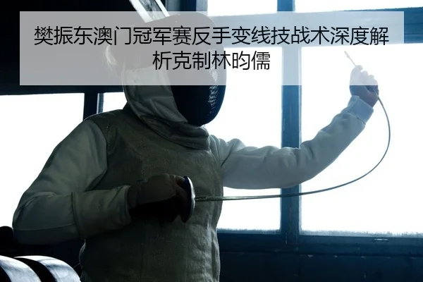樊振东澳门冠军赛反手变线技战术深度解析克制林昀儒